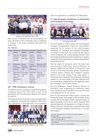      Communiqué	 May 2018  |  31
Portfolio
drew around 110 kaizens sent by 50 companies. Of
these, 80 kaizens were shortlisted under 4 categories
to compete in the tough competition and share their
experiences.
26th
TPM Facilitators Course
The TPM Club India conducted a 5-day TPM Facilitators
Certification Course from 23-27 April in Pune for 30
participants from manufacturing industries from across
the country.
The objective of the course was to equip the participants
to understand, assimilate and implement TPM within
their organization a structured way, and successfully
For more information on CII Institute of Quality Programs,
please contact
CII QMS services: anupam.kaul@cii.in
Safety: krishnan.pm@cii.in
TPM Club India and other TPM training & consulting opportunities:
ravi.joshi@cii.in
Lean Six Sigma programs: mamta.rai@cii.in
Winners of the 32nd
Kaizen Conference & Competition with
members of the TPM Club India, in Pune
Participants of the 26th
TPM Facilitators Course in Pune
steer the organization to challenge the JIPM Award.
3rd
Indo-European Conference on Standards
and Emerging Technology
The CII Institute of Quality, along with the Seconded
European Standardization Expert for India (SESEI),
organized the 3rd
edition of the Indo-European
Conference on Standards and Emerging Technology,
on 26 April in New Delhi. The conference was held to
further strengthen the existing dialogue between India
and Europe by getting the Indian perspective on specific
requirements and specifications towards standardization
and related policies.
The key topics of discussion were Information and
Communication Technology, covering Machine to
Machine (M2M) and the Internet of Things (IoT), and
its role in smart cities and cyber security; automotives,
including electric mobility and intelligent transport
systems; and smart energy. Three study reports in
these areas were released at the Conference identifying
updates on the latest global and Indian developments
around standards, related policies and legislations, gaps
and challenges, and the way forward
Mr Anup Wadhawan, Special Secretary, Ministry of
Commerce, India, inaugurating the conference, spoke
of the significant role of standards in the economic and
social development of the country.
Over 70 international and Indian experts, including Mr
Tomasz Kozlowski, Ambassador of the European Union
to India; Ms Surina Rajan, Director General, Bureau of
Indian Standards, and Mr Simon Hicks, Chairman ETSI
General Assembly, UK Department for Digital, Culture,
Media and Sports, among others, presented their views
on the emerging standards requirements in new age
technologies.
The Winners
Position Restorative
Kaizen
Renovative
Kaizen
Innovative
Kaizen
Breakthrough
Kaizen
1st
Mahindra &
Mahindra
Ltd-AS-
Kandivli
Raychem
RPG (P)
Ltd, Vasai
Godrej
& Boyce
Mfg Co
Ltd, GPE
Division
Toyota
Kirloskar
Motors Pvt
Ltd
2nd
Electrotherm
(India)
Ltd, Steel
Division
Toyota
Kirloskar
Motor Pvt
Ltd
United
Breweries
Ltd,
Chamundi
Raychem RPG
(P) Ltd, Vasai
3rd
Mahindra &
Mahindra
Ltd – Auto
Division,
Zaheerabad
Plant
Durovalves
India Pvt
Ltd
Mondelez
India
Foods
Pvt Ltd
(Formerly
Cadbury
India Ltd)
Mumbai
International
Airport Pvt
Ltd
At the Indo-European Conference on Standards and Emerging
Technology in New Delhi
 