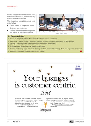 34  |  May 2018	 Communiqué
Portfolio
Key Recommendations
1.	 Create an integrated platform for real-time food-borne disease surveillance.
2.	 Laboratory mapping through resources available through the Indian Association of Microbiology.
3.	 Develop a national plan for further discussion with relevant stakeholders.
4.	 Collate existing data to identify prevalent pathogens.
5.	 Identify the training gaps and create training modules for capacity-building of lab and regulatory personnel.
6.	 Establish the disease-food-pathogen-human linkage.
India’s food-borne disease burden, and
strengthen the country’s disease-reporting
and surveillance capabilities.
The discussions took place across three
critical pillars:
•	 Overall burden of food-borne illness
•	 Outbreaks and epidemics
•	 Enabling mechanisms for management
and control of food-borne illnesses.
Your business
is customer centric.
Is it?
To find out, apply for the CII Award for Customer
Obsession Program. It involves two rounds of stringent
evaluation using a world class framework,
followed by a jury assessment. For the record,
very few qualify for the top honours.
While the award is an endorsement of an
organisation’s customer focus, the program itself is a
valuable auditing opportunity, the results of which help
you shape corrective strategies. So register right
away. You’ll be richer for it.
Visit ciicustomerobsessionawards.com for
more details.
Pawan Aggarwal, CEO, FSSAI, addressing the roundtable on ‘Reducing Food-borne
Illness’ in New Delhi
 
