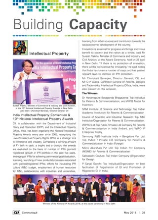      Communiqué	 May 2018  |  35
Building Capacity
India Intellectual Property Convention &
10th
National Intellectual Property Awards
CII, in collaboration with the Department of Industrial
Policy and Promotion (DIPP), and the Intellectual Property
Office, India, has been organizing the National Intellectual
Property Awards every year since 2009, recognizing the
use of Intellectual Property Rights (IPRs) as a strategic tool
in commerce and industry. Comprising a winning amount
of `1 lakh in cash, a trophy and a citation, the awards
are evaluated on the basis of number of IPRs granted/
registered, growth in IPR portfolio in the past five years,
leveraging of IPRs for achieving commercial goals (valuation,
licensing, launching of new products/processes associated
with granted/registered IPRs), efforts for inculcating IPR
culture (R&D budget, employment of human resources
for R&D, collaborations with industries and universities,
Intellectual Property
licensing from other sources) and contribution towards the
socio-economic development of the country.
Innovation is essential for progress and brings enormous
benefit to society and the nation as a whole, said Mr
Suresh Prabhu, Minister of Commerce and Industry, and
Civil Aviation, at the Award Ceremony, held on 26 April
in New Delhi. “If there is no protection of innovation,
there will be no incentive for innovating,” he said, noting
that India has taken a number of steps and has passed
relevant laws to improve on IPR protection.
Mr Chandrajit Banerjee, Director General, CII, and
Mr O P Gupta, Controller General of Patents, Designs
and Trademarks, Intellectual Property Office, India, were
also present on the occasion.
The Winners
Dr Hanamapure Basagonda Bhagavanta: Top Individual
for Patents & Commercialization, and WIPO Medal for
Inventors
SRM Institute of Science and Technology: Top Indian
Academic Institution for Patents & Commercialization
Council of Scientific and Industrial Research: Top R&D
Institution/Organization for Patents & Commercialization.
WIPRO Ltd:Top Public / Private Ltd Company for Patents
& Commercialization in India (Indian), and WIPO IP
Enterprise Trophy
Samsung R&D Institute India – Bangalore Pvt Ltd:
Top Public / Private Ltd Company for Patents &
Commercialization in India (Foreign)
Monk Akarshala Pvt Ltd: Top Indian Pvt Company
(MSME) for Patents & Commercialization
Sabyasachi Couture: Top Indian Company /Organization
for Design
P Sanjai Gandhi: Top Individual/Organization for best
facilitation of Registration of GI and Promotion of
Registered GI in India.
Suresh Prabhu, Minister of Commerce & Industry and Civil Aviation,
at the 10th
National Intellectual Property Awards in New Delhi.
Also seen: Chandrajit Banerjee, Director General, CII
Winners of the National IP Awards 2018, at the award ceremony in New Delhi
 
