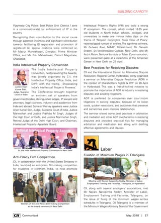      Communiqué	 May 2018  |  37
Vijaywada City Police: Best Police Unit (District / zone
in a commissionarate) for enforcement of IP in the
country.
Recognizing their contribution to the social cause
through patented invention and significant contribution
towards facilitating Gl registration and promotion of
registered Gl, special citations were conferred on
Mr Mayur Maheshwari, Director, Prime Minister
Office, and Ms Ritu Maheshwari, District Magistrate,
Ghaziabad.
India Intellectual Property Convention
The India Intellectual Property
Convention, held preceding the Awards,
was jointly organized by CII, the
Intellectual Property Office, India, and
DIPP, with the theme, ‘Showcasing
India’s Intellectual Property Prowess.’
The Conference brought together
an eminent set of speakers from
government bodies, distinguished judges, IP lawyers and
attorneys, legal counsels, industry and academics from
India and abroad. Some of the key speakers were Justice
Arjan Kumar Sikri, Judge, Supreme Court of India, Justice
Manmohan and Justice Prathiba M Singh, Judges of
the High Court of Delhi, and Justice Manmohan Singh,
Retired Judge of the Delhi High Court, and Chairman,
Intellectual Property Appellate Board.
Anti-Piracy Film Competition
CII, in collaboration with the United States Embassy in
India, launched an anti-piracy film-making competition
for students in Northern India, to help promote
Intellectual Property Rights (IPR) and build a strong
IP ecosystem. The contest, which invited 18-25 year
old students in North Indian schools, colleges, and
universities to make one minute video clips on the
theme of ‘Respect Copyrights, Steer Clear of Piracy,’
received good number of entries.The top three winners,
Mr Gulwaiz Alwi, MAAC, Uttarakhand, Mr Danesh
Shastri, Sri Venketeswara College, New Delhi, and Mr
Archit Ratan, National Institute of Mass Communication,
were presented ipads at a ceremony at the American
Center in New Delhi on 27 April.
Best Practices for Resolving Disputes
CII and the International Center for Alternative Dispute
Resolution, Regional Center, Hyderabad, jointly organized
a seminar on ‘Alternative Dispute Resolution (ADR) in
the context of Shareholders Rights & IPR’ on 28 April
in Hyderabad. This was a first-of-its-kind initiative to
promote the importance of ADR in industry in resolving
disputes and avoiding litigations.
ADR is preferred by companies over court-room
litigations in solving disputes, because of its lower
costs, quicker resolutions, and outcomes that preserve
and sometimes even improve relationships.
The seminar shared some best practices in arbitration
and mediation and other ADR mechanisms in resolving
disputes and provided practical tips for managing
arbitration and meditation and along with drafting
effective agreements and clauses.
Justice Arjan
Kumar Sikri,
Judge, Supreme
Court of India
At the India Intellectual Property Convention in New Delhi
Winners of the Anti-Piracy Film-making Competition
at the award ceremony in New Delhi
Building Capacity
Labor
Fixation of Minimum Wages in Telangana
CII, along with several employers' associations, met
Mr Nayani Narasimha Reddy, Minister of Labor,
Employment Training and Factories, Telangana, on
the issue of fixing of the minimum wages across
schedules in Telangana. CII Telangana is a member of
the Minimum Wages Advisory Board of the Government
Meeting with Nayani Narasimha Reddy, Minister of Labor,
Employment Training and Factories, Telangana, in Hyderabad
 
