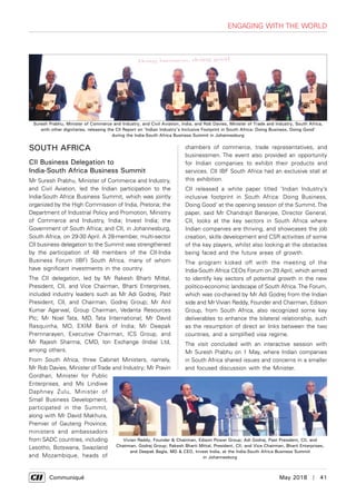      Communiqué	 May 2018  |  41
Engaging with the World
SOUTH AFRICA
CII Business Delegation to
India-South Africa Business Summit
Mr Suresh Prabhu, Minister of Commerce and Industry,
and Civil Aviation, led the Indian participation to the
India-South Africa Business Summit, which was jointly
organized by the High Commission of India, Pretoria; the
Department of Industrial Policy and Promotion, Ministry
of Commerce and Industry, India; Invest India; the
Government of South Africa; and CII, in Johannesburg,
South Africa, on 29-30 April. A 28-member, multi-sector
CII business delegation to the Summit was strengthened
by the participation of 48 members of the CII-India
Business Forum (IBF) South Africa, many of whom
have significant investments in the country.
The CII delegation, led by Mr Rakesh Bharti Mittal,
President, CII, and Vice Chairman, Bharti Enterprises,
included industry leaders such as Mr Adi Godrej, Past
President, CII, and Chairman, Godrej Group; Mr Anil
Kumar Agarwal, Group Chairman, Vedanta Resources
Plc; Mr Noel Tata, MD, Tata International; Mr David
Rasquinha, MD, EXIM Bank of India; Mr Deepak
Premnarayen, Executive Chairman, ICS Group, and
Mr Rajesh Sharma, CMD, Ion Exchange (India) Ltd,
among others.
From South Africa, three Cabinet Ministers, namely,
Mr Rob Davies, Minister ofTrade and Industry; Mr Pravin
Gordhan, Minister for Public
Enterprises, and Ms Lindiwe
Daphney Zulu, Minister of
Small Business Development,
participated in the Summit,
along with Mr David Makhura,
Premier of Gauteng Province,
ministers and ambassadors
from SADC countries, including
Lesotho, Botswana, Swaziland
and Mozambique, heads of
chambers of commerce, trade representatives, and
businessmen. The event also provided an opportunity
for Indian companies to exhibit their products and
services. CII IBF South Africa had an exclusive stall at
this exhibition.
CII released a white paper titled ‘Indian Industry’s
inclusive footprint in South Africa: Doing Business,
Doing Good’ at the opening session of the Summit. The
paper, said Mr Chandrajit Banerjee, Director General,
CII, looks at the key sectors in South Africa where
Indian companies are thriving, and showcases the job
creation, skills development and CSR activities of some
of the key players, whilst also looking at the obstacles
being faced and the future areas of growth.
The program kicked off with the meeting of the
India-South Africa CEOs Forum on 29 April, which aimed
to identify key sectors of potential growth in the new
politico-economic landscape of South Africa. The Forum,
which was co-chaired by Mr Adi Godrej from the Indian
side and Mr Vivian Reddy, Founder and Chairman, Edison
Group, from South Africa, also recognized some key
deliverables to enhance the bilateral relationship, such
as the resumption of direct air links between the two
countries, and a simplified visa regime.
The visit concluded with an interactive session with
Mr Suresh Prabhu on 1 May, where Indian companies
in South Africa shared issues and concerns in a smaller
and focused discussion with the Minister.
Vivian Reddy, Founder & Chairman, Edison Power Group; Adi Godrej, Past President, CII, and
Chairman, Godrej Group; Rakesh Bharti Mittal, President, CII, and Vice Chairman, Bharti Enterprises,
and Deepak Bagla, MD & CEO, Invest India, at the India-South Africa Business Summit
in Johannesburg
Suresh Prabhu, Minister of Commerce and Industry, and Civil Aviation, India, and Rob Davies, Minister of Trade and Industry, South Africa,
with other dignitaries, releasing the CII Report on ‘Indian Industry’s Inclusive Footprint in South Africa: Doing Business, Doing Good’
during the India-South Africa Business Summit in Johannesburg
 