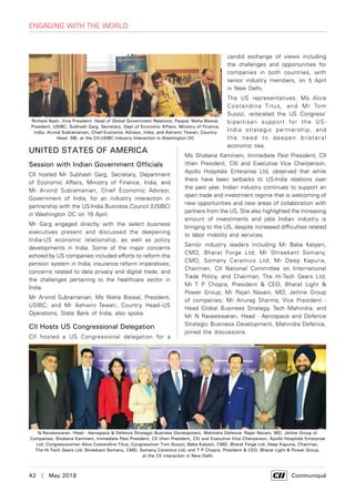 42  |  May 2018	 Communiqué
Engaging with the World
United States of America
Session with Indian Government Officials
CII hosted Mr Subhash Garg, Secretary, Department
of Economic Affairs, Ministry of Finance, India, and
Mr Arvind Subramanian, Chief Economic Advisor,
Government of India, for an industry interaction in
partnership with the US-India Business Council (USIBC)
in Washington DC on 19 April.
Mr Garg engaged directly with the select business
executives present and discussed the deepening
India-US economic relationship, as well as policy
developments in India. Some of the major concerns
echoed by US companies included efforts to reform the
pension system in India; insurance reform imperatives;
concerns related to data privacy and digital trade; and
the challenges pertaining to the healthcare sector in
India.
Mr Arvind Subramanian, Ms Nisha Biswal, President,
USIBC; and Mr Ashwini Tewari, Country Head–US
Operations, State Bank of India, also spoke.
CII Hosts US Congressional Delegation
CII hosted a US Congressional delegation for a
candid exchange of views including
the challenges and opportunities for
companies in both countries, with
senior industry members, on 5 April
in New Delhi.
The US representatives, Ms Alice
Costandina Titus, and Mr Tom
Suozzi, reiterated the US Congress’
bipartisan support for the US-
India strategic partnership, and
the need to deepen bilateral
economic ties.
Ms Shobana Kamineni, Immediate Past President, CII
(then President, CII) and Executive Vice Chairperson,
Apollo Hospitals Enterprise Ltd, observed that while
there have been setbacks to US-India relations over
the past year, Indian industry continues to support an
open trade and investment regime that is welcoming of
new opportunities and new areas of collaboration with
partners from the US. She also highlighted the increasing
amount of investments and jobs Indian industry is
bringing to the US, despite increased difficulties related
to labor mobility and services.
Senior industry leaders including Mr Baba Kalyani,
CMD, Bharat Forge Ltd; Mr Shreekant Somany,
CMD, Somany Ceramics Ltd; Mr Deep Kapuria,
Chairman, CII National Committee on International
Trade Policy, and Chairman, The Hi-Tech Gears Ltd;
Mr T P Chopra, President & CEO, Bharat Light &
Power Group; Mr Rajan Navani, MD, Jetline Group
of companies; Mr Anurag Sharma, Vice President -
Head Global Business Strategy, Tech Mahindra; and
Mr N Raveeswaran, Head - Aerospace and Defence
Strategic Business Development, Mahindra Defence,
joined the discussions.
Richard Nash, Vice President- Head of Global Government Relations, Paypal; Nisha Biswal,
President, USIBC; Subhash Garg, Secretary, Dept of Economic Affairs, Ministry of Finance,
India; Arvind Subramanian, Chief Economic Advisor, India; and Ashwini Tewari, Country
Head, SBI, at the CII-USIBC Industry Interaction in Washington DC
N Raveeswaran, Head - Aerospace & Defence Strategic Business Development, Mahindra Defence; Rajan Navani, MD, Jetline Group of
Companies; Shobana Kamineni, Immediate Past President, CII (then President, CII) and Executive Vice Chairperson, Apollo Hospitals Enterprise
Ltd; Congresswoman Alice Costandina Titus; Congressman Tom Suozzi; Baba Kalyani, CMD, Bharat Forge Ltd; Deep Kapuria, Chairman,
The Hi-Tech Gears Ltd; Shreekant Somany, CMD, Somany Ceramics Ltd; and T P Chopra, President & CEO, Bharat Light & Power Group,
at the CII interaction in New Delhi
 