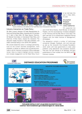      Communiqué	 May 2018  |  43
Engaging with the World
Industry Interaction on Trade Policy
Mr Mark Linscott, Assistant US Trade Representative for
South and Central Asian Affairs, interacted with CII members
on 11 April in New Delhi. Mr Deep Kapuria, Chairman,
CII National Committee on International Trade Policy, and
Chairman, Hi-Tech Gears, chaired the interaction. The
discussion largely focused on GSP, data localization, and
India’s continued listing on the USTR’s IPR watchlist.
Mr Linscott stated that while in a strategic partnership,
such as the current US-India arrangement, more
emphasis is placed on defence and counter-terrorism,
trade is still an important component. While challenges
remain, there is a need to highlight common interests
and increase engagement via the Trade Policy Forum
Industry interaction on the sidelines of the Trade Policy Forum Intercessional in New Delhi
to be held later this
year in New Delhi,
he said.
Arunachal
Pradesh
Delegation
visits California
CII supported the
visit of Mr Pema Khandu, Chief Minister of Arunachal
Pradesh, and the accompanying ministerial delegation
to San Francisco and the Bay Area on 10-13 April, The
team was part of an e-Governance Leadership Training
Program with the Indian Institute of Management,
Ahmedabad.
The delegation visited a number of technology
companies (Google, Facebook, etc) and start-ups,
as well as the non-profit City Innovate Foundation,
which works with local governments to solve urban
problems using data-driven and innovative solutions.
They also met with officials at UC Berkeley, and gave
presentations of their studies from the IIM-A and San
Francisco modules.
 