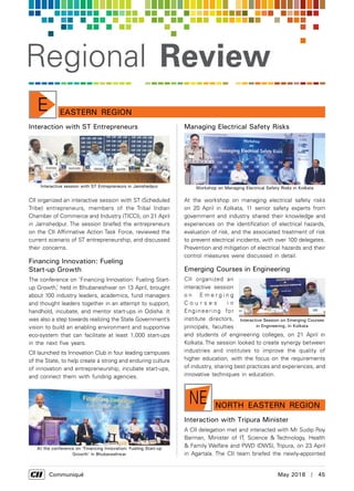      Communiqué	 May 2018  |  45
Regional Review
Eastern RegionE
Interaction with ST Entrepreneurs
CII organized an interactive session with ST (Scheduled
Tribe) entrepreneurs, members of the Tribal Indian
Chamber of Commerce and Industry (TICCI), on 21 April
in Jamshedpur. The session briefed the entrepreneurs
on the CII Affirmative Action Task Force, reviewed the
current scenario of ST entrepreneurship, and discussed
their concerns.
Financing Innovation: Fueling
Start-up Growth
The conference on ‘Financing Innovation: Fueling Start-
up Growth,’ held in Bhubaneshwar on 13 April, brought
about 100 industry leaders, academics, fund managers
and thought leaders together in an attempt to support,
handhold, incubate, and mentor start-ups in Odisha. It
was also a step towards realizing the State Government’s
vision to build an enabling environment and supportive
eco-system that can facilitate at least 1,000 start-ups
in the next five years.
CII launched its Innovation Club in four leading campuses
of the State, to help create a strong and enduring culture
of innovation and entrepreneurship, incubate start-ups,
and connect them with funding agencies.
Managing Electrical Safety Risks
At the workshop on managing electrical safety risks
on 20 April in Kolkata, 11 senior safety experts from
government and industry shared their knowledge and
experiences on the identification of electrical hazards,
evaluation of risk, and the associated treatment of risk
to prevent electrical incidents, with over 100 delegates.
Prevention and mitigation of electrical hazards and their
control measures were discussed in detail.
Emerging Courses in Engineering
CII organized an
interactive session
o n E m e r g i n g
C o u r s e s i n
Engineering for
institute directors,
principals, faculties
and students of engineering colleges, on 21 April in
Kolkata. The session looked to create synergy between
industries and institutes to improve the quality of
higher education, with the focus on the requirements
of industry, sharing best practices and experiences, and
innovative techniques in education.
Interactive session with ST Entrepreneurs in Jamshedpur
At the conference on ‘Financing Innovation: Fueling Start-up
Growth’ in Bhubaneshwar
Workshop on Managing Electrical Safety Risks in Kolkata
Interactive Session on Emerging Courses
in Engineering, in Kolkata
Interaction with Tripura Minister
A CII delegation met and interacted with Mr Sudip Roy
Barman, Minister of IT, Science & Technology, Health
& Family Welfare and PWD (DWS), Tripura, on 23 April
in Agartala. The CII team briefed the newly-appointed
nORTH EASTern RegionNE
 