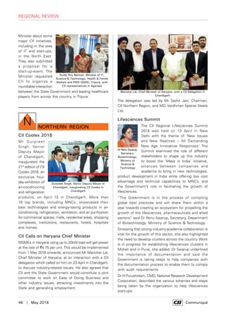 46  |  May 2018	 Communiqué
regional review
Minister about some
major CII initiatives,
including in the area
of IT and start-ups,
in the North East.
They also submitted
a proposal for a
start-up-event. The
Minister requested
CII to organize a
roundtable interaction
between the State Government and leading healthcare
players from across the country in Tripura.
Sudip Roy Barman, Minister of IT,
Science & Technology, Health & Family
Welfare and PWD (DWS), Tripura, with
CII representatives in Agartala
northern Region
N
CII Coolex 2018
Mr Gurpreet
Singh, Senior
Deputy Mayor
of Chandigarh,
inaugurated the
21st
edition of CII
Coolex 2018, an
exclusive four-
day exhibition of
air-conditioning
and refrigeration
products, on April 13 in Chandigarh. More than
19 top brands, including MNCs, showcased their
best technologies and energy-saving products in air-
conditioning, refrigeration, ventilation, and air purification
for commercial spaces, malls, residential areas, shopping
complexes, institutions, restaurants, hotels, hospitals
and homes.
CII Calls on Haryana Chief Minister
MSMEs in Haryana using up to 20kW load will get power
at the rate of `4.75 per unit.This would be implemented
from 1 May 2018 onwards, announced Mr Manohar Lal,
Chief Minister of Haryana, at an interaction with a CII
delegation which called on him on 23 April in Chandigarh,
to discuss industry-related issues. He also agreed that
CII and the State Government would constitute a joint
committee to work on Ease of Doing Business and
other industry issues, attracting investments into the
State and generating employment.
The delegation was led by Mr Sachit Jain, Chairman,
CII Northern Region, and MD, Vardhman Special Steels
Ltd.
Lifesciences Summit
The CII Regional Lifesciences Summit
2018 was held on 13 April in New
Delhi with the theme of ‘New Issues
and New Realities – All Demanding
New Age Innovative Responses.’ The
Summit examined the role of different
stakeholders to shape up this industry
to boost the ‘Make in India’ initiative,
alliances between companies and
academia to bring in new technologies,
product development in India while offering low cost
advantage and technical capabilities to MNCs, and
the Government’s role in facilitating the growth of
lifesciences.
“The Government is in the process of compiling
global best practices and will share them within a
year towards creating an ecosystem for propelling the
growth of the lifesciences, pharmaceuticals and allied
sectors,” said Dr Renu Swarup, Secretary, Department
of Biotechnology, Ministry of Science & Technology.
Stressing that strong industry-academia collaboration is
vital for the growth of this sector, she also highlighted
the need to develop clusters across the country. Work
is in progress for establishing lifesciences clusters in
Mohali and in Pune, she added. Dr Swarup underlined
the importance of documentation and said the
Government is taking steps to help companies with
the documentation process to enable them to comply
with audit requirements.
Dr H Purushotam, CMD, National Research Development
Corporation, described the various schemes and steps
being taken by the organization to help lifesciences
start-ups.
Manohar Lal, Chief Minister of Haryana, with a CII Delegation in
Chandigarh
Dr Renu Swarup,
Secretary,
Biotechnology,
Ministry of
Science &
Technology
Gurpreet Singh, Senior Deputy Mayor of
Chandigarh, inaugurating CII Coolex in
Chandigarh
 