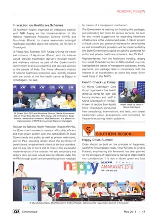      Communiqué	 May 2018  |  47
Interaction on Healthcare Schemes
CII Northern Region organized an interactive session
with NITI Aayog on the implementation of the
National Healthcare Protection Scheme (NHPS) and
Ayushman Bharat, to create awareness amongst
healthcare providers about the scheme, on 16 April in
Chandigarh.
Dr Vinod Paul, Member, NITI Aayog, sharing the vision
and contours of Ayushman Bharat, said the scheme
would provide healthcare delivery through health
and wellness centers as part of the Government’s
commitment to ensure preventive and secured services
to the people of India. The Prime Minister’s mission
of national healthcare protection was recently initiated
with the launch of the first health center at Bijapur in
Chhattisgarh, he said.
Through the National Health Protection Mission (NHPM),
the Government resolves to create an affordable, efficient
and trust-driven system with the participation of State
Governments and public as well as private institutions,
said Dr Paul, providing details about the enrolment of
beneficiaries, empanelment criteria of service providers,
and the key role of tier II and III cities in the successful
implementation of the mission. He said secondary and
tertiary care services would also be offered under the
NHPM through public and empanelled private hospitals
Dr Dinesh Dua, CEO and Wholetime Director, Nectar Lifesciences
Ltd; Dr Vinod Paul, Member, NITI Aayog; and Dr Shubnum Singh,
Advisor - Healthcare Framework, Max Healthcare, at a session on
Implementation of NHPS & Ayushman Bharat in Chandigarh
regional review
by means of a transparent mechanism.
The Government is working on finalizing the packages,
and estimating fair costs for various services, he said.
He also invited suggestions for expanding healthcare
infrastructure in the underserved areas. A robust system
of fraud control and grievance redressal for beneficiaries
as well as healthcare providers will be implemented by
the State Governments based on specific guidelines for
public and private healthcare providers, said Dr Paul.
Representatives from the healthcare industry, ranging
from small 10-bedded centers to 500+ bedded hospitals,
highlighted the issues of transparent processes, timely
payments, and package rates in consonance with the
interest of all stakeholders as some key areas which
need focus in the NHPS.
Health Check-up Camp
CII Mandi Gobindgarh Core
Group organized a free health
check-up camp for over 200
factory workers and staff in
Mandi Gobindgarh on 18 April.
A team of doctors from Apollo
Clinic Chandigarh conducted
free consultancy, examinations, and tests, and spread
awareness about precautions and remedies for
frequently-occurring health problems.
Health check-up camp in
Mandi Gobindgarh
Happy Cities Summit
Cities should be built on the principle of happiness,
said Mr N Chandrababu Naidu, Chief Minister of Andhra
Pradesh, emphasizing that Amaravati has been planned
on the principles of happiness by taking all stakeholders
into consideration. It is also a vibrant green and blue
southern Region
S
N Chandrababu Naidu, Chief Minister of Andhra Pradesh, addressing the Happy Cities Summit in Amaravati
 