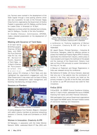 48  |  May 2018	 Communiqué
regional review
city. Farmers were involved in the development of the
State Capital through a land pooling scheme which
was very successful, he said, at the first-ever Happy
Cities Summit, organized by the Government of Andhra
Pradesh in association with CII, Dalberg, and the Center
for Livable Cities, in Amaravati on 10 April.
Happiness is a choice which the individual has to choose,
said Sri Sadhguru, Founder of the Isha Foundation.
Dr Sreedhar Cherukuri, Commissioner, APCRDA,
made a detailed presentation on the development of
Amaravati.
Meeting with Governor of Tamil Nadu
A CII team led by
Mr M Ponnuswami,
Chairman, CII Tamil
Nadu, and CMD,
Pon Pure Chemical
India Pvt Ltd, met
M r Ba nwa r i l a l
Purohit, Governor
of Tamil Nadu, on
14 April in Chennai.
Mr Ponnuswami
b r i e f e d t h e
G o v e r n o r
about various CII initiatives in Tamil Nadu and also
highlighted the organization’s engagement with the
State Government in key areas such as Ease of Doing
Business, skill development, water management, and
boosting manufacturing, amongst others.
Sessions on Flanders
A visiting delegation from Flanders, Belgium, interacted
with select industry members at exclusive networking
sessions in Chennai, Erode and Coimbatore on 24-25
April.
Women in Innovation, Creativity & IPR
CII Telangana, in association with the Indian Women
Network (IWN), celebrated World IP Day 2018 with
a conference on ‘Evolving Leadership of Women
in Innovation, Creativity & IPR’ on 26 April in
Hyderabad.
Mr Jayesh Ranjan, Principal Secretary – Industries &
Commerce, Telangana, called for effective policies to
protect the Intellectual Property Rights (IPR) of industry,
specifically the entertainment industry, where piracy is
most prevalent and impacts the livelihood of the people
and the revenues of the Government. Industry must
take up filing of IPs seriously to sustain themselves in
the long run, he said.
A Manual on Trademark and Design Registrations in
India was released during the conference.
Ms Katherine B Hadda, US Consul General, observed
that only one in five patents lists the contribution of
women in the filing, and women are listed as the
primary innovator in just 8% of the IPs filed, and called
on women to use IPR and ensure due credit for their
innovations.
FinExe 2018
FinExe-2018 - An MSME Finance Excellence Initiative,
held on 11 April in Kochi, addressed the issue of MSME
financing from banks and other financial institutions.
With participation from various Government organizations
that support the MSME sector, the event hosted a series
of one-to-one meetings and interactions.
Banwarilal Purohit, Governor of
Tamil Nadu (center),
with CII members in Chennai
Session on Invest in Flanders, in Coimbatore
Jayesh Ranjan, Principal Secretary – Industries & Commerce,
Telangana, addressing the conference on ‘Evolving Leadership of
Women in Innovation, Creativity & IPR’ in Hyderabad
At FinExe in Kochi
 