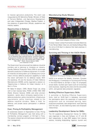 50  |  May 2018	 Communiqué
to improve agriculture productivity. The event was
inaugurated by Mr Balkrishna Patidar, Minister of State
of Farmers Welfare, and Agriculture Development
and Labor (Independent Charge), Madhya Pradesh, in
the presence of government officials, academics and
industry leaders.
Opportunities in Defence
The Government has announced two defence industrial
corridors and is planning to introduce an industry-
friendly Defence Production Policy 2018 to encourage
domestic production of defence equipment. A number
of initiatives are being taken up to develop and nurture
India's intrinsic defence production capability to make
the nation self-reliant for its defence needs. With
this backdrop, CII and the Society of Indian Defence
Manufacturers (SIDM), jointly organized a session on
‘Opportunities in Defence for Indian Industry’ on 5
April in Pune.
Mr Baba N Kalyani, CMD, Bharat Forge Ltd, along
with Lt Gen Subrata Saha, PVSM, UYSM, YSM, VSM
(Retd), Director General, SIDM, and other eminent
speakers, spoke about emerging opportunities in
defence production, policy interventions, infrastructure
requirements, policy incentives related to the
defence industrial corridors, ‘Make in India’ for
defence, and private sector participation in defence
research.
Cost, Pricing & Profitability Management
An awareness session on Approaches to Cost, Pricing
& Profitability Management was held along with a
membership connect program on 5-6 April in Pune.
The session shared tips and techniques related to total
cost management.
Manufacturing Study Mission
A study mission visited Putzmeister Concrete Machines
P Ltd, Pentair Water India Ltd, and Godrej & Boyce Mfg
Co Ltd on 9-10 April to observe their best practices in
manufacturing.
Surviving and Thriving in the VUCA World
VUCA is an acronym for Volatile, Uncertain, Complex
and Ambiguous. A workshop on Surviving and Thriving
in the VUCA World on 20 April in Goa, for employees
across levels, touched upon topics such as humanizing
one’s business, reigniting the artist and the story-teller
within, and general data protection regulation.
Building Effective Supervisory Skills
A workshop on Building Effective Supervisory
Skills, held on 19-20 April in Vadodara, sensitized
the participants about the essentials of supervisory
assignment such as motivated learning, basic
production processes, task assignments, work planning
with the team, as also balancing tasks and employee
relationships.
Leadership Development Series for SMEs
The CII Leadership Development Series for SMEs
was organized in Goa and Kolhapur on 27 and 28
April respectively, to help SME leaders from diverse
sectors, including shipbuilding, logistics, tourism and
Viren Joshi, Chairman, CII Pune Zone, and CEO, Sigma Electric Pvt
Ltd; Dr Shailendra Gade, Associate Director, Armament Research
& Development Establishment; Baba Kalyani, President, SIDM, and
CMD, Bharat Forge Ltd, and Lt Gen Subrata Saha, PVSM, UYSM,
YSM, VSM** (Retd), Director General, SIDM,
at an interaction in Pune
Study mission delegates at Pentair, in Goa
Workshop on Surviving and Thriving in the VUCA World, in Goa
regional review
 