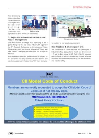      Communiqué	 May 2018  |  51
food processing,
better understand
human resources
management,
s u c c e s s i o n
p l a n n i n g ,
l e a d e r s h i p
challenges and
digitization in their family-run businesses.
7th
Regional Conference on Infrastructure
Project Management
With the Internet of Things (IoT) promising to be a
game-changer for the real estate industry, CII organized
the 7th
Regional Conference on Infrastructure Project
Management with the theme ‘Internet of Things and
Real Estate: Leveraging the Disrupter’ on 26 April in
Mumbai.
The conference featured presentations on Impact of
IoT on various industry sectors with case studies and
panel discussions on the journey of IoT from ‘disrupter
At the Leadership Development Series for
SMEs in Panaji
to enabler’ in real estate development.
Best Practices & Challenges in SHE
The conference on ‘Best Practices and Challenges in
Industrial Safety, Occupational Health and Environment
– A way to Zero Injury’ on 25 April in Nashik provided
new insights to help corporates put in place effective
strategies and systems to reduce injuries and accidents,
and elevate safety.
regional review
Members are earnestly requested to adopt the CII Model Code of
Conduct, if not already done.
(Members could confirm their adoption of the CII Model Code of Conduct by using the link)
http://www.cii.in/codeofconduct
What Does It Cover
 Maintaining : Accurate Books and Records
 Prohibits : Bribery and Corruption
 Equality : Fair and Equitable Treatment
 Work Environment : Healthy and Safety Measures
 Standards : Quality of Goods and Services
 Social Welfare : Environment and Society
CII Model Code of Conduct
>>>> The names of the companies that have adopted the code would be reflecting on the CII Website <<<<
7th
Regional Conference on Infrastructure Project
Management in Mumbai
 