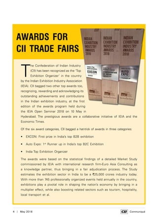 4  |  May 2018	 Communiqué
T
he Confederation of Indian Industry
(CII) has been recognized as the ‘Top
Exhibition Organizer’ in the country
by the Indian Exhibition Industry Association
(IEIA). CII bagged two other top awards too,
recognizing, rewarding and acknowledging its
outstanding achievements and contributions
in the Indian exhibition industry, at the first
edition of the awards program held during
the IEIA Open Seminar 2018 on 10 May in
Hyderabad. The prestigious awards are a collaborative initiative of IEIA and the
Economic Times.
Of the six award categories, CII bagged a hat-trick of awards in three categories:
EXCON: First prize in India’s top B2B exhibition•	
Auto Expo: 1•	 st
Runner up in India’s top B2C Exhibition
India Top Exhibition Organizer•	
The awards were based on the statistical findings of a detailed Market Study
commissioned by IEIA with international research firm-Euro Asia Consulting as
a knowledge partner, thus bringing in a fair adjudication process. The Study
estimates the exhibition sector in India to be a `25,000 crores industry today.
With more than 745 professionally organized events held annually in the country,
exhibitions play a pivotal role in shaping the nation’s economy by bringing in a
multiplier effect, while also boosting related sectors such as tourism, hospitality,
local transport et al.
AWARDS FOR
CII TRADE FAIRS
 