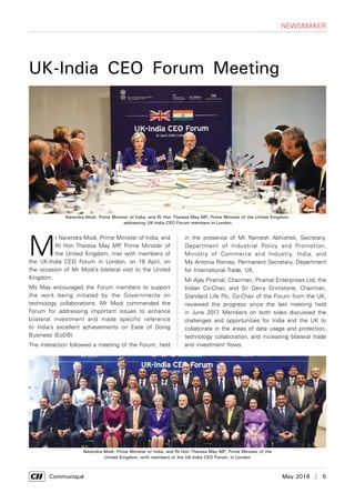      Communiqué	 May 2018  |  5
NEWSMAKER
M
r Narendra Modi, Prime Minister of India, and
Rt Hon Theresa May MP, Prime Minister of
the United Kingdom, met with members of
the UK-India CEO Forum in London, on 18 April, on
the occasion of Mr Modi’s bilateral visit to the United
Kingdom.
Ms May encouraged the Forum members to support
the work being initiated by the Governments on
technology collaborations. Mr Modi commended the
Forum for addressing important issues to enhance
bilateral investment and made specific reference
to India’s excellent achievements on Ease of Doing
Business (EoDB).
The interaction followed a meeting of the Forum, held
in the presence of Mr Ramesh Abhishek, Secretary,
Department of Industrial Policy and Promotion,
Ministry of Commerce and Industry, India, and
Ms Antonia Romeo, Permanent Secretary, Department
for International Trade, UK.
Mr Ajay Piramal, Chairman, Piramal Enterprises Ltd, the
Indian Co-Chair, and Sir Gerry Grimstone, Chairman,
Standard Life Plc, Co-Chair of the Forum from the UK,
reviewed the progress since the last meeting held
in June 2017. Members on both sides discussed the
challenges and opportunities for India and the UK to
collaborate in the areas of data usage and protection,
technology collaboration, and increasing bilateral trade
and investment flows.
UK-India CEO Forum Meeting
Narendra Modi, Prime Minister of India, and Rt Hon Theresa May MP, Prime Minister of the United Kingdom,
addressing UK-India CEO Forum members in London
Narendra Modi, Prime Minister of India, and Rt Hon Theresa May MP, Prime Minister of the
United Kingdom, with members of the UK-India CEO Forum, in London
 