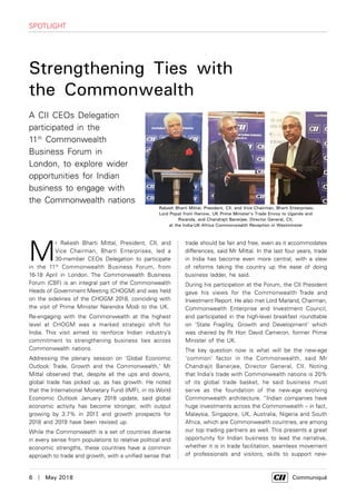 6  |  May 2018	 Communiqué
M
r Rakesh Bharti Mittal, President, CII, and
Vice Chairman, Bharti Enterprises, led a
30-member CEOs Delegation to participate
in the 11th
Commonwealth Business Forum, from
16-18 April in London. The Commonwealth Business
Forum (CBF) is an integral part of the Commonwealth
Heads of Government Meeting (CHOGM) and was held
on the sidelines of the CHOGM 2018, coinciding with
the visit of Prime Minister Narendra Modi to the UK.
Re-engaging with the Commonwealth at the highest
level at CHOGM was a marked strategic shift for
India. This visit aimed to reinforce Indian industry’s
commitment to strengthening business ties across
Commonwealth nations.
Addressing the plenary session on ‘Global Economic
Outlook: Trade, Growth and the Commonwealth,' Mr
Mittal observed that, despite all the ups and downs,
global trade has picked up, as has growth. He noted
that the International Monetary Fund (IMF), in its World
Economic Outlook January 2018 update, said global
economic activity has become stronger, with output
growing by 3.7% in 2017, and growth prospects for
2018 and 2019 have been revised up.
While the Commonwealth is a set of countries diverse
in every sense from populations to relative political and
economic strengths, these countries have a common
approach to trade and growth, with a unified sense that
SPOTLIGHT
trade should be fair and free, even as it accommodates
differences, said Mr Mittal. In the last four years, trade
in India has become even more central, with a slew
of reforms taking the country up the ease of doing
business ladder, he said.
During his participation at the Forum, the CII President
gave his views for the Commonwealth Trade and
Investment Report. He also met Lord Marland, Chairman,
Commonwealth Enterprise and Investment Council,
and participated in the high-level breakfast roundtable
on ‘State Fragility, Growth and Development’ which
was chaired by Rt Hon David Cameron, former Prime
Minister of the UK.
The key question now is what will be the new-age
‘common’ factor in the Commonwealth, said Mr
Chandrajit Banerjee, Director General, CII. Noting
that India’s trade with Commonwealth nations is 20%
of its global trade basket, he said business must
serve as the foundation of the new-age evolving
Commonwealth architecture. “Indian companies have
huge investments across the Commonwealth – in fact,
Malaysia, Singapore, UK, Australia, Nigeria and South
Africa, which are Commonwealth countries, are among
our top trading partners as well. This presents a great
opportunity for Indian business to lead the narrative,
whether it is in trade facilitation, seamless movement
of professionals and visitors, skills to support new-
Strengthening Ties with
the Commonwealth
Rakesh Bharti Mittal, President, CII, and Vice Chairman, Bharti Enterprises;
Lord Popat from Harrow, UK Prime Minister’s Trade Envoy to Uganda and
Rwanda, and Chandrajit Banerjee, Director General, CII,
at the India-UK-Africa Commonwealth Reception in Westminster
A CII CEOs Delegation
participated in the
11th
Commonwealth
Business Forum in
London, to explore wider
opportunities for Indian
business to engage with
the Commonwealth nations
 