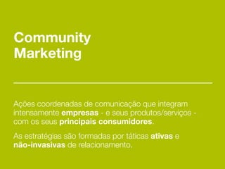 Community
Marketing


Ações coordenadas de comunicação que integram
intensamente empresas - e seus produtos/serviços -
com os seus principais consumidores.
As estratégias são formadas por táticas ativas e
não-invasivas de relacionamento.
 