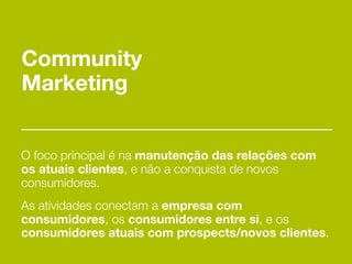 Community
Marketing


O foco principal é na manutenção das relações com
os atuais clientes, e não a conquista de novos
consumidores.
As atividades conectam a empresa com
consumidores, os consumidores entre si, e os
consumidores atuais com prospects/novos clientes.
 