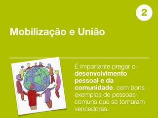 2
Mobilização e União


            É importante pregar o
            desenvolvimento
            pessoal e da
            comunidade, com bons
            exemplos de pessoas
            comuns que se tornaram
            vencedoras.
 