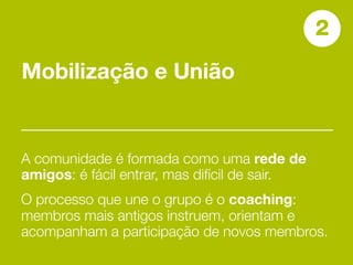 2
Mobilização e União


A comunidade é formada como uma rede de
amigos: é fácil entrar, mas difícil de sair.
O processo que une o grupo é o coaching:
membros mais antigos instruem, orientam e
acompanham a participação de novos membros.
 