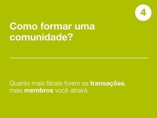 4
Como formar uma
comunidade?



Quanto mais fáceis forem as transações,
mais membros você atrairá.
 