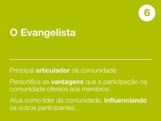 6
O Evangelista


Principal articulador da comunidade.
Personiﬁca as vantagens que a participação na
comunidade oferece aos membros.
Atua como líder da comunidade, inﬂuenciando
os outros participantes.
 