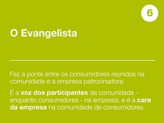 6
O Evangelista


Faz a ponte entre os consumidores reunidos na
comunidade e a empresa patrocinadora.
É a voz dos participantes da comunidade -
enquanto consumidores - na empresa; e é a cara
da empresa na comunidade de consumidores.
 