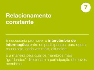 7
Relacionamento
constante


É necessário promover o intercâmbio de
informações entre os participantes, para que a
causa seja, cada vez mais, difundida.
É a maneira pela qual os membros mais
“graduados” direcionam a participação de novos
membros.
 