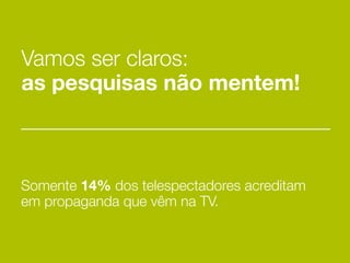 Vamos ser claros:
as pesquisas não mentem!



Somente 14% dos telespectadores acreditam
em propaganda que vêm na TV.
 