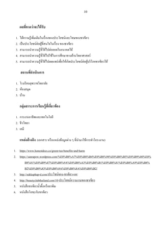 10
ผลที่คาดว่าจะได้รับ
1. ได้ความรู้เพิ่มเติมในเรื่องของประโยชน์และโทษของชาเขียว
2. เป็นประโยชน์ต่อผู้ที่สนใจในเรื่อง ของชาเขียว
3. สามารถนําความรู้ที่ได้ไปต่อยอดในอนาคตได้
4. สามารถนําความรู้ที่ได้ไปใช้ในการศึกษาทางด้านวิทยาศาสตร์
5. สามารถนําความรู้ที่ได้ไปเผยแพร่เพื่อให้เกิดประโยชน์ต่อผู้บริโภคชาเขียวได้
สถานที่ดาเนินการ
1. โรงเรียนยุพราชวิทยาลัย
2. ห้องสมุด
3. บ้าน
กลุ่มสาระการเรียนรู้ที่เกี่ยวข้อง
1. การงานอาชีพและเทคโนโลยี
2. ชีววิทยา
3. เคมี
แหล่งอ้างอิง (เอกสาร หรือแหล่งข้อมูลต่าง ๆ ที่นํามาใช้การทําโครงงาน)
1. https://www.honestdocs.co/green-tea-benefits-and-harm
2. https://sanrapow.wordpress.com/%E0%B8%A7%E0%B8%B4%E0%B8%98%E0%B8%B5%E0%B9%80%E0%
B8%81%E0%B9%87%E0%B8%9A%E0%B8%A3%E0%B8%B1%E0%B8%81%E0%B8%A9%E0%B8%
B2%E0%B9%83%E0%B8%9A%E0%B8%8A%E0%B8%B2/
3. http://sukkaphap-d.com/ประโชน์ของ-ชาเขียว-แค/
4. http://beautyclubthailand.com/10-ประโยชน์ความงามของชาเขียว
5. หนังสือชาเขียวนํ้าผึ้งหรือยาพิษ
6. หนังสือโอชะกับชาเขียว
 