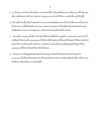 8
9. การรับประทานชาเขียวในปริมาณที่มาก อาจส่งผลทําให้มีการขับแคลเซียมออกมาทางปัสสาวะมากขึ้น ซึ่งอาจจะ
เพิ่มความเสี่ยงของการเกิดโรคกระดูกพรุน (osteoporosis) และอาจทําให้เกิดภาวะบาดเจ็บที่กระดูกได้ง่ายขึ้น
10. มีความเชื่อว่าการดื่มชาเขียวในขณะท้องว่าง จะสามารถช่วยเติมเต็มสารอาหารที่ควรจะได้จากอาหารได้แต่ความ
เป็นจริงแล้วความเชื่อนี้ไม่ถูกต้อง เพราะจากการทดลองในหนูทดลอง ที่ให้หนูดื่มชาเขียวในขณะท้องว่าง พบว่า
เกิดพิษต่อตับ ไต และระบบทางเดินอาหาร แต่สําหรับผลในมนุษย์นั้นยังไม่มีการทดลอง
11. สารคาเทชิน (catechins) ซึ่งเป็นสารในกลุ่มโพลีฟีนอล มีฤทธิ์ต่อต้านอนุมูลอิสระ (antioxidants) พบว่าสารตัวนี้
จะมีพิษต่อไมโทคอนเดรีย (mitochondria) ซึ่งเป็นส่วนที่สร้างพลังงานให้กับเซลล์ ซึ่งส่งผลทําให้เกิดความผิดปกติ
ต่อตับ ได้แก่ ตัวเหลืองตาเหลือง ตับอักเสบ รวมถึงตับวาย นอกจากนี้สารคาเทชินยังส่งผลทําให้กลูตาไธโอน
(glutathione) ซึ่งเป็นสารที่คอยกําจัดสารพิษในตับลดลง
12. มีรายงานว่า การให้หนูทดลองกินชาเขียวในปริมาณสูง จะส่งผลทําให้ระดับฮอร์โมนเทสโทสเตอโรน
(testosterone) ซึ่งเป็นฮอร์โมนเพศชายลดลง ซึ่งอาจจะเกิดจากการทํางานของอัณฑะผิดปกติ ดังนั้น ชาเขียวอาจจะ
ทําให้เกิดความผิดปกติของระบบสืบพันธุ์ได้
 