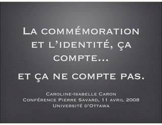 La commémoration
  et l’identité, ça
      compte...
et ça ne compte pas.
       Caroline-Isabelle Caron
Conférence Pierre Savard, 11 avril 2008
         Université d’Ottawa
 