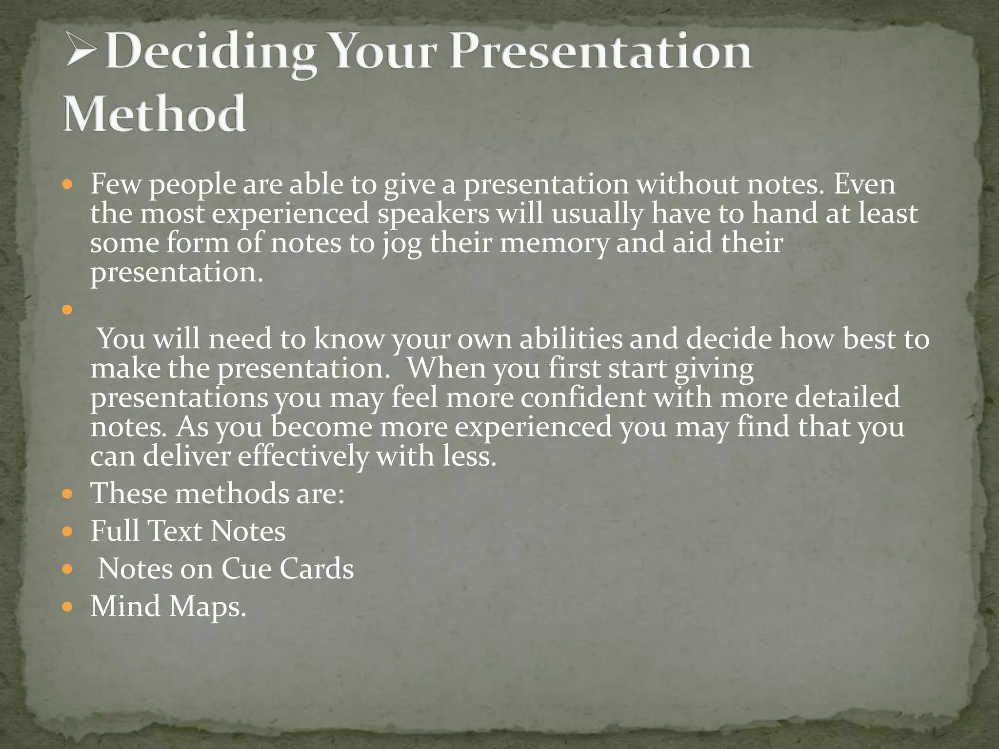  Few people are able to give a presentation without notes. Even

the most experienced speakers will usually have to hand at least
some form of notes to jog their memory and aid their
presentation.








You will need to know your own abilities and decide how best to
make the presentation. When you first start giving
presentations you may feel more confident with more detailed
notes. As you become more experienced you may find that you
can deliver effectively with less.
These methods are:
Full Text Notes
Notes on Cue Cards
Mind Maps.

 