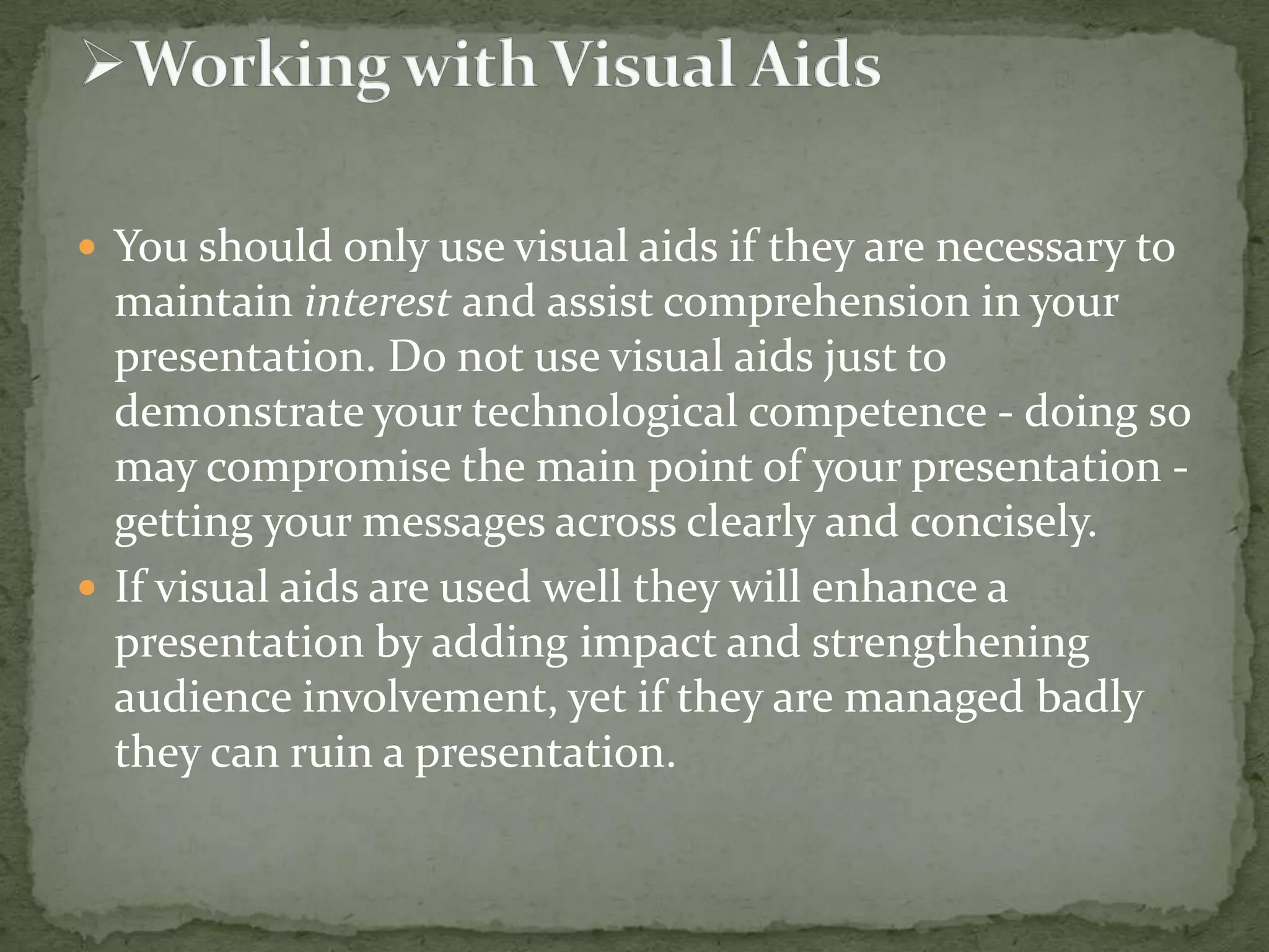  You should only use visual aids if they are necessary to

maintain interest and assist comprehension in your
presentation. Do not use visual aids just to
demonstrate your technological competence - doing so
may compromise the main point of your presentation getting your messages across clearly and concisely.
 If visual aids are used well they will enhance a
presentation by adding impact and strengthening
audience involvement, yet if they are managed badly
they can ruin a presentation.

 