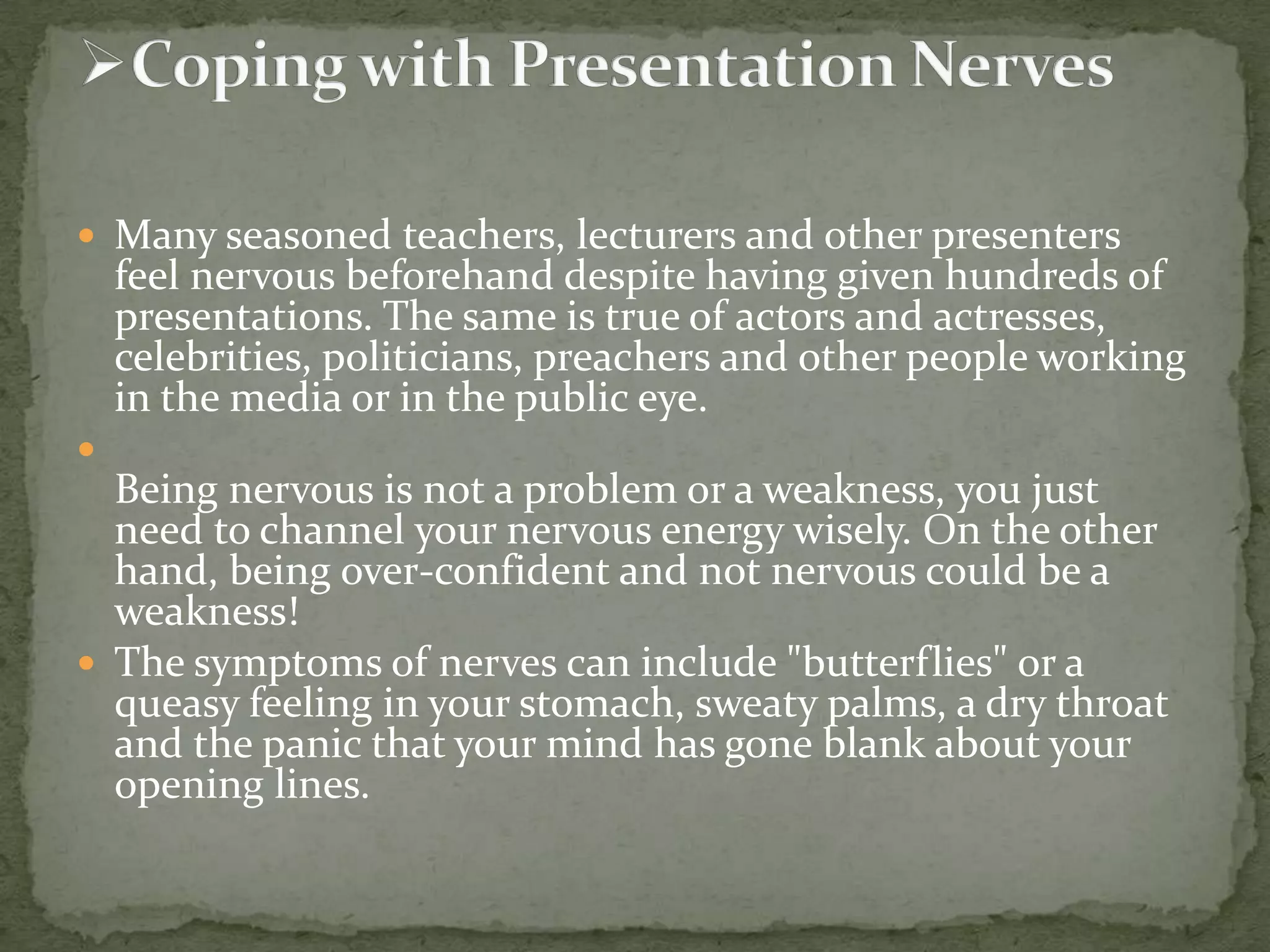  Many seasoned teachers, lecturers and other presenters

feel nervous beforehand despite having given hundreds of
presentations. The same is true of actors and actresses,
celebrities, politicians, preachers and other people working
in the media or in the public eye.



Being nervous is not a problem or a weakness, you just
need to channel your nervous energy wisely. On the other
hand, being over-confident and not nervous could be a
weakness!
 The symptoms of nerves can include "butterflies" or a
queasy feeling in your stomach, sweaty palms, a dry throat
and the panic that your mind has gone blank about your
opening lines.

 