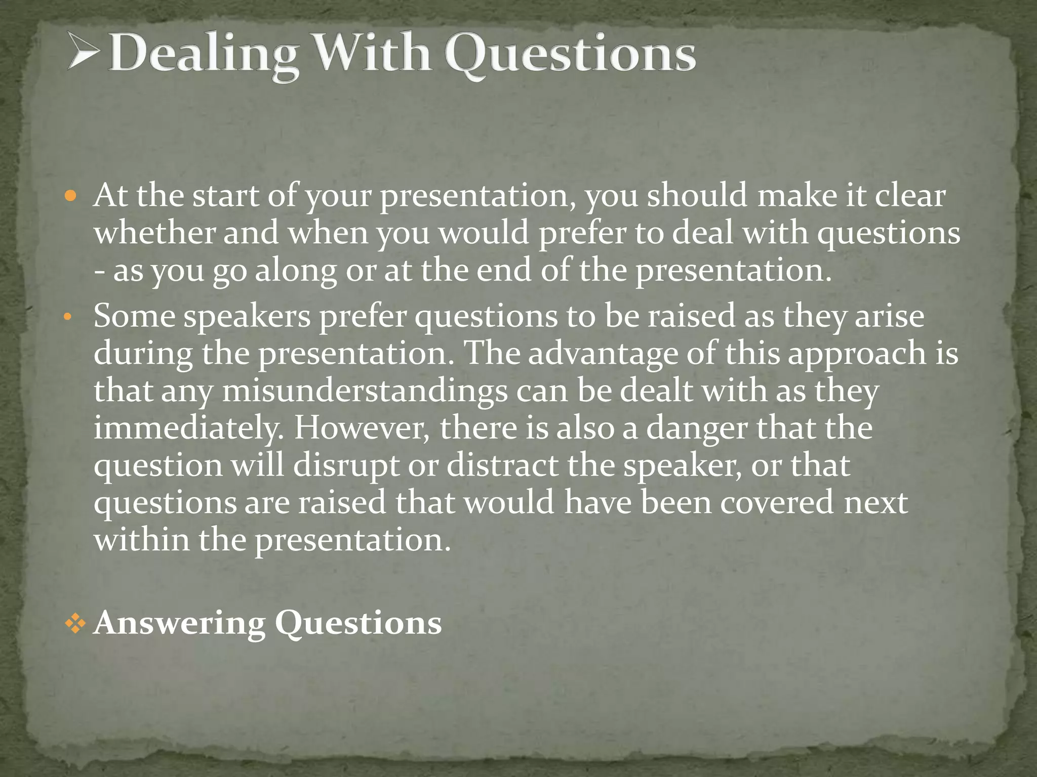  At the start of your presentation, you should make it clear

whether and when you would prefer to deal with questions
- as you go along or at the end of the presentation.
• Some speakers prefer questions to be raised as they arise
during the presentation. The advantage of this approach is
that any misunderstandings can be dealt with as they
immediately. However, there is also a danger that the
question will disrupt or distract the speaker, or that
questions are raised that would have been covered next
within the presentation.
 Answering Questions

 