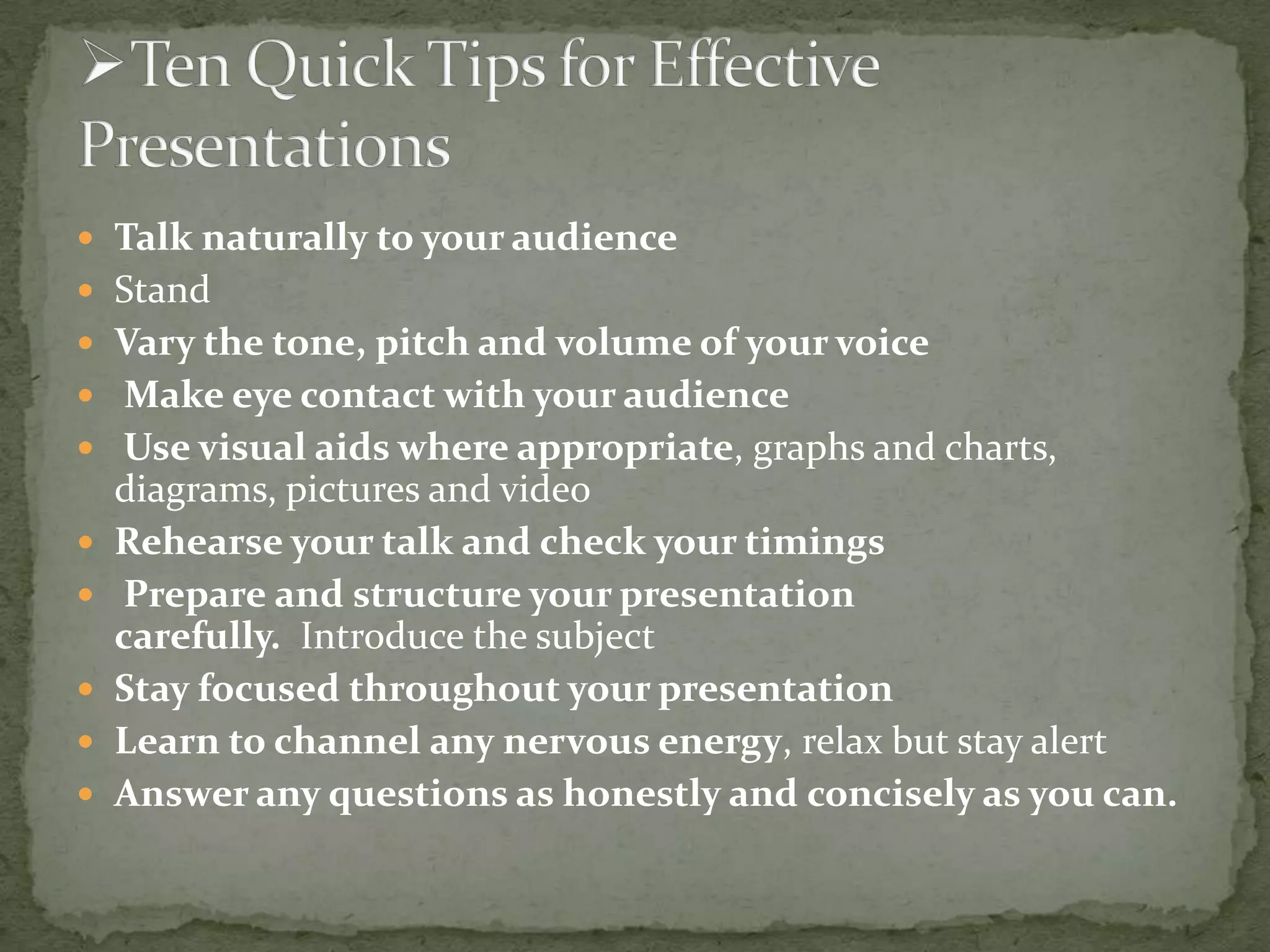  Talk naturally to your audience
 Stand

 Vary the tone, pitch and volume of your voice
 Make eye contact with your audience
 Use visual aids where appropriate, graphs and charts,







diagrams, pictures and video
Rehearse your talk and check your timings
Prepare and structure your presentation
carefully. Introduce the subject
Stay focused throughout your presentation
Learn to channel any nervous energy, relax but stay alert
Answer any questions as honestly and concisely as you can.

 