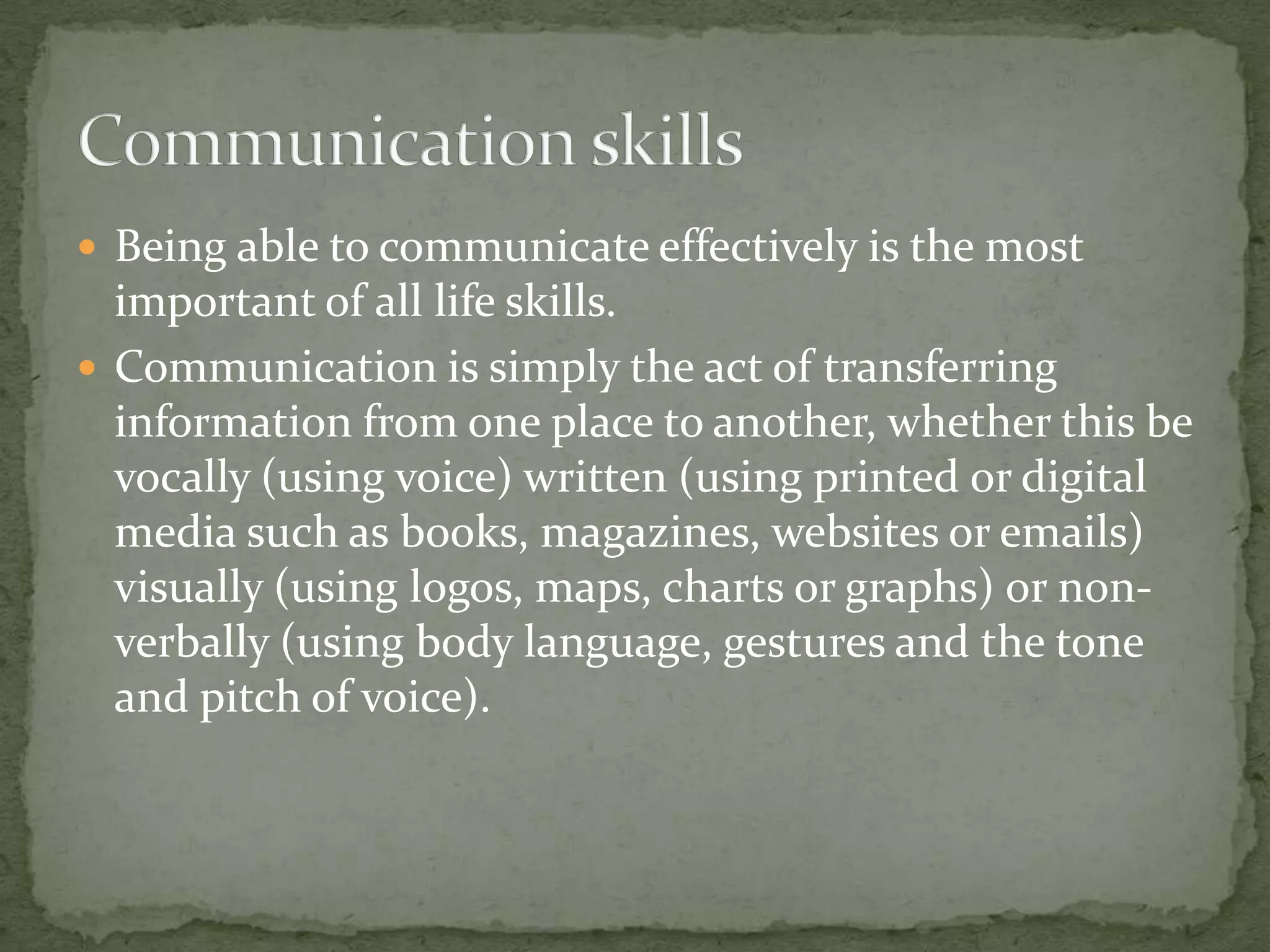  Being able to communicate effectively is the most

important of all life skills.
 Communication is simply the act of transferring
information from one place to another, whether this be
vocally (using voice) written (using printed or digital
media such as books, magazines, websites or emails)
visually (using logos, maps, charts or graphs) or nonverbally (using body language, gestures and the tone
and pitch of voice).

 