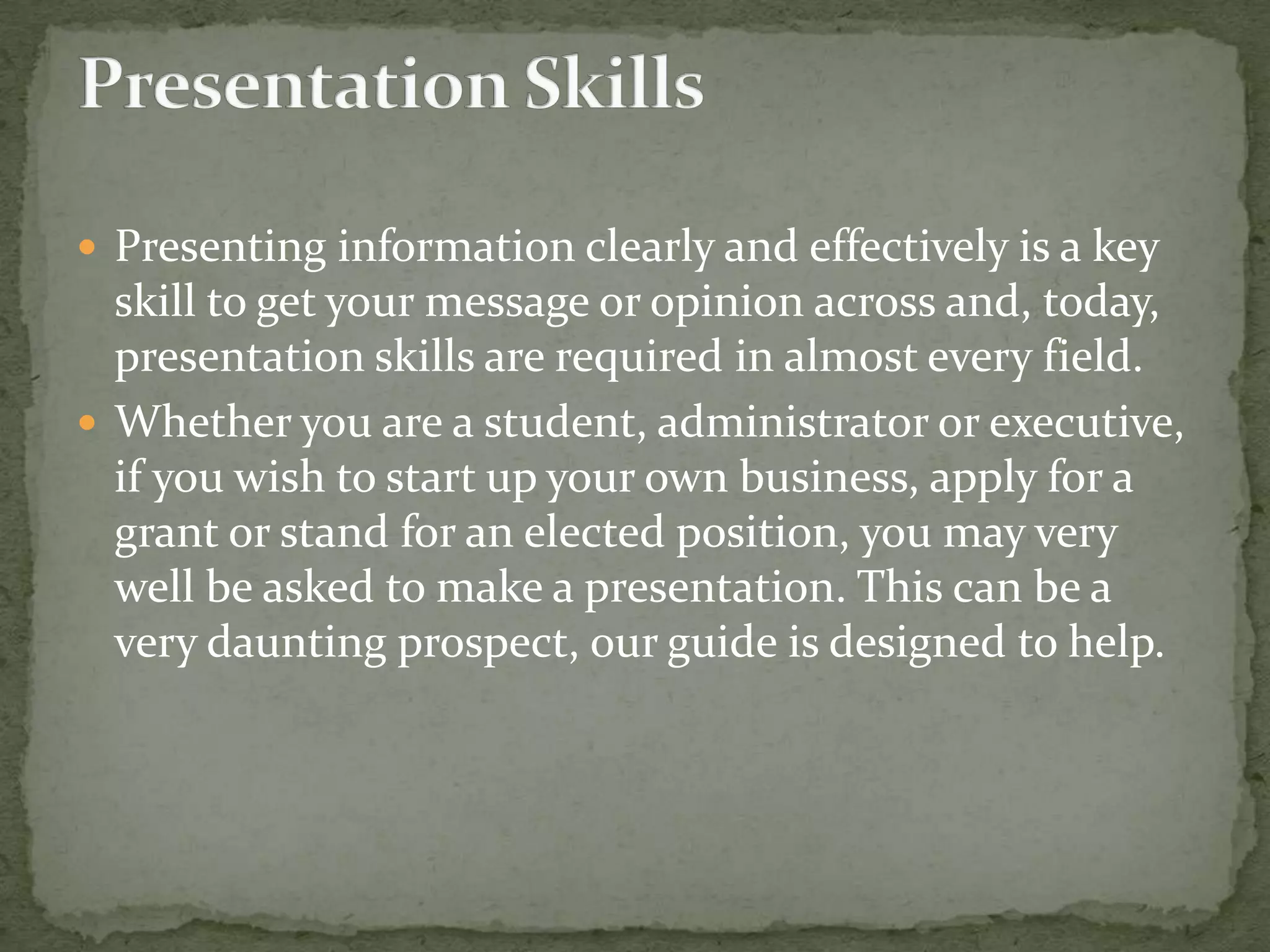  Presenting information clearly and effectively is a key

skill to get your message or opinion across and, today,
presentation skills are required in almost every field.
 Whether you are a student, administrator or executive,
if you wish to start up your own business, apply for a
grant or stand for an elected position, you may very
well be asked to make a presentation. This can be a
very daunting prospect, our guide is designed to help.

 