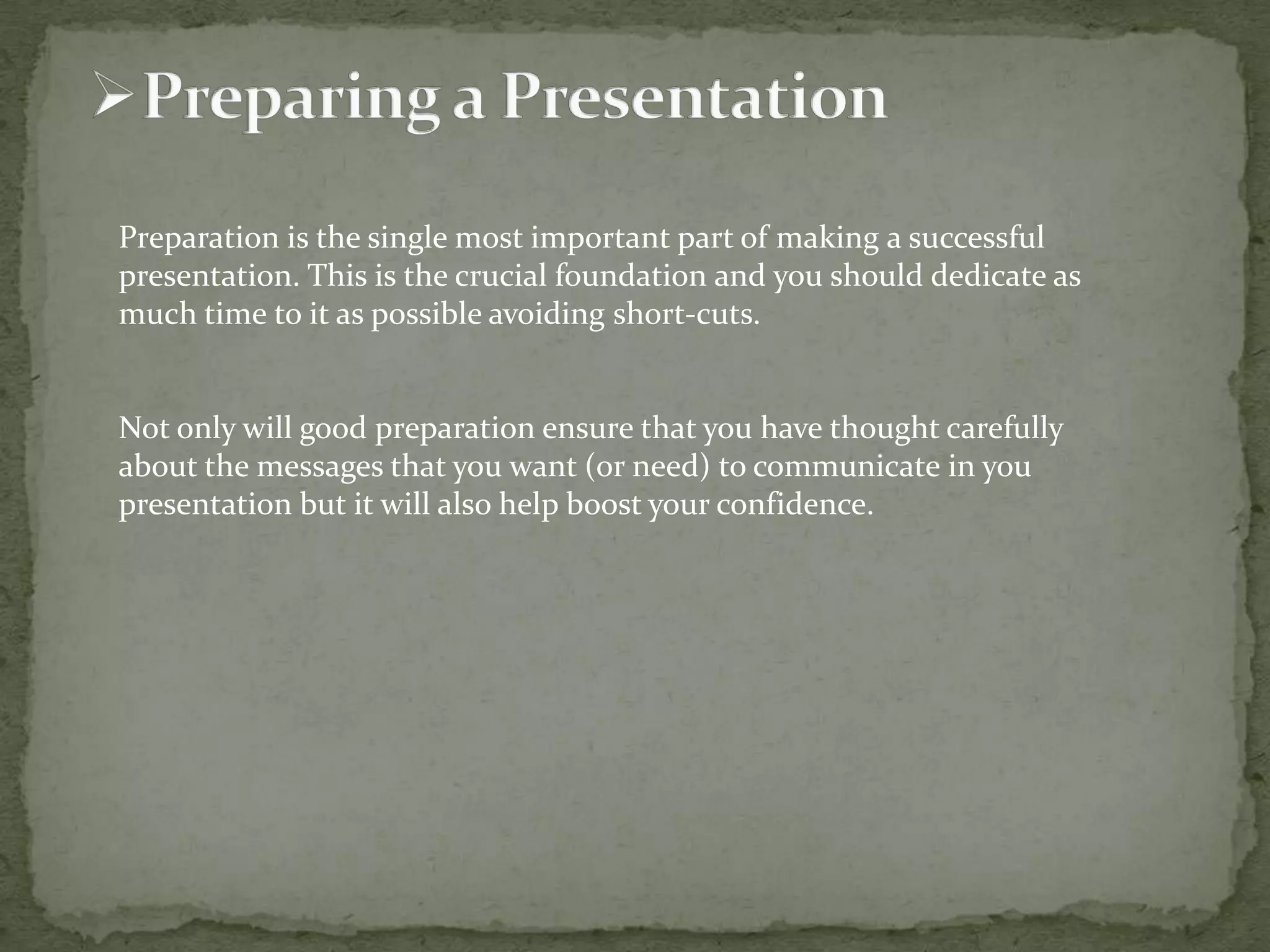 Preparation is the single most important part of making a successful
presentation. This is the crucial foundation and you should dedicate as
much time to it as possible avoiding short-cuts.

Not only will good preparation ensure that you have thought carefully
about the messages that you want (or need) to communicate in you
presentation but it will also help boost your confidence.

 