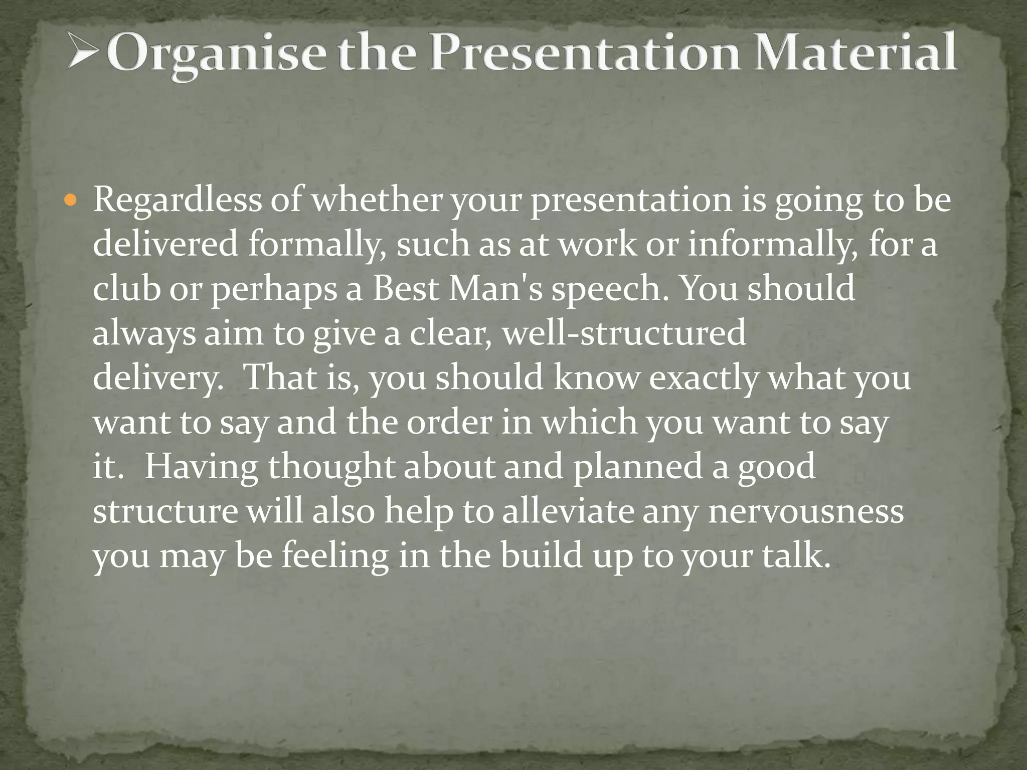 Regardless of whether your presentation is going to be

delivered formally, such as at work or informally, for a
club or perhaps a Best Man's speech. You should
always aim to give a clear, well-structured
delivery. That is, you should know exactly what you
want to say and the order in which you want to say
it. Having thought about and planned a good
structure will also help to alleviate any nervousness
you may be feeling in the build up to your talk.

 