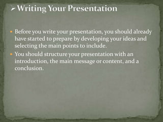  Before you write your presentation, you should already

have started to prepare by developing your ideas and
selecting the main points to include.
 You should structure your presentation with an
introduction, the main message or content, and a
conclusion.

 