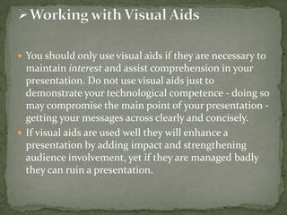  You should only use visual aids if they are necessary to

maintain interest and assist comprehension in your
presentation. Do not use visual aids just to
demonstrate your technological competence - doing so
may compromise the main point of your presentation getting your messages across clearly and concisely.
 If visual aids are used well they will enhance a
presentation by adding impact and strengthening
audience involvement, yet if they are managed badly
they can ruin a presentation.

 