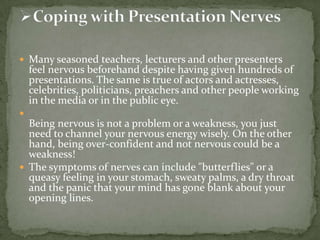  Many seasoned teachers, lecturers and other presenters

feel nervous beforehand despite having given hundreds of
presentations. The same is true of actors and actresses,
celebrities, politicians, preachers and other people working
in the media or in the public eye.



Being nervous is not a problem or a weakness, you just
need to channel your nervous energy wisely. On the other
hand, being over-confident and not nervous could be a
weakness!
 The symptoms of nerves can include "butterflies" or a
queasy feeling in your stomach, sweaty palms, a dry throat
and the panic that your mind has gone blank about your
opening lines.

 