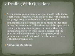  At the start of your presentation, you should make it clear

whether and when you would prefer to deal with questions
- as you go along or at the end of the presentation.
• Some speakers prefer questions to be raised as they arise
during the presentation. The advantage of this approach is
that any misunderstandings can be dealt with as they
immediately. However, there is also a danger that the
question will disrupt or distract the speaker, or that
questions are raised that would have been covered next
within the presentation.
 Answering Questions

 