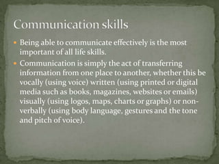  Being able to communicate effectively is the most

important of all life skills.
 Communication is simply the act of transferring
information from one place to another, whether this be
vocally (using voice) written (using printed or digital
media such as books, magazines, websites or emails)
visually (using logos, maps, charts or graphs) or nonverbally (using body language, gestures and the tone
and pitch of voice).

 
