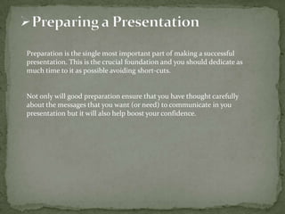 Preparation is the single most important part of making a successful
presentation. This is the crucial foundation and you should dedicate as
much time to it as possible avoiding short-cuts.

Not only will good preparation ensure that you have thought carefully
about the messages that you want (or need) to communicate in you
presentation but it will also help boost your confidence.

 
