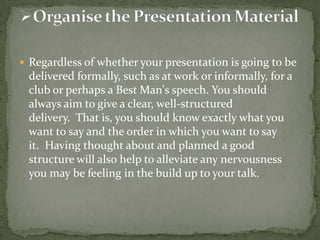  Regardless of whether your presentation is going to be

delivered formally, such as at work or informally, for a
club or perhaps a Best Man's speech. You should
always aim to give a clear, well-structured
delivery. That is, you should know exactly what you
want to say and the order in which you want to say
it. Having thought about and planned a good
structure will also help to alleviate any nervousness
you may be feeling in the build up to your talk.

 
