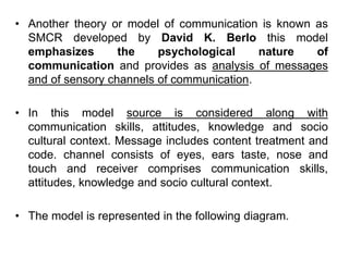 • Another theory or model of communication is known as
SMCR developed by David K. Berlo this model
emphasizes the psychological nature of
communication and provides as analysis of messages
and of sensory channels of communication.
• In this model source is considered along with
communication skills, attitudes, knowledge and socio
cultural context. Message includes content treatment and
code. channel consists of eyes, ears taste, nose and
touch and receiver comprises communication skills,
attitudes, knowledge and socio cultural context.
• The model is represented in the following diagram.
 