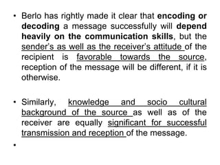 • Berlo has rightly made it clear that encoding or
decoding a message successfully will depend
heavily on the communication skills, but the
sender’s as well as the receiver’s attitude of the
recipient is favorable towards the source,
reception of the message will be different, if it is
otherwise.
• Similarly, knowledge and socio cultural
background of the source as well as of the
receiver are equally significant for successful
transmission and reception of the message.
•
 