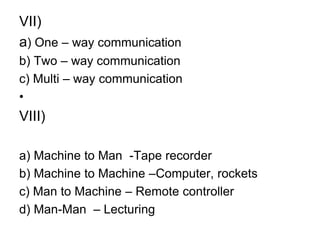 VII)
a) One – way communication
b) Two – way communication
c) Multi – way communication
•
VIII)
a) Machine to Man -Tape recorder
b) Machine to Machine –Computer, rockets
c) Man to Machine – Remote controller
d) Man-Man – Lecturing
 