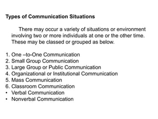 Types of Communication Situations
There may occur a variety of situations or environment
involving two or more individuals at one or the other time.
These may be classed or grouped as below.
1. One –to-One Communication
2. Small Group Communication
3. Large Group or Public Communication
4. Organizational or Institutional Communication
5. Mass Communication
6. Classroom Communication
• Verbal Communication
• Nonverbal Communication
 