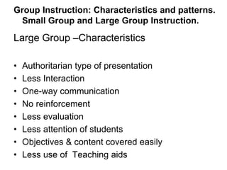 Group Instruction: Characteristics and patterns.
Small Group and Large Group Instruction.
Large Group –Characteristics
• Authoritarian type of presentation
• Less Interaction
• One-way communication
• No reinforcement
• Less evaluation
• Less attention of students
• Objectives & content covered easily
• Less use of Teaching aids
 