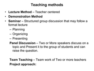 Teaching methods
• Lecture Method – Teacher centered
• Demonstration Method
• Seminar – Structured group discussion that may follow a
format lecture
– Planning
– Organizing
– Presenting
Panel Discussion – Two or More speakers discuss on a
topic and Present it to the group of students and can
raise the question.
Team Teaching – Team work of Two or more teachers
Project approach:
 